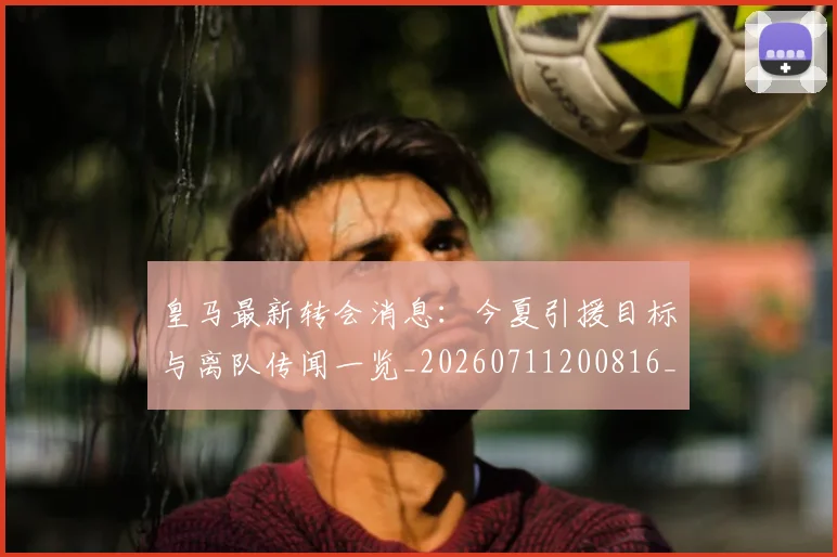 皇马最新转会消息：今夏引援目标与离队传闻一览_20260711200816_20260802163515